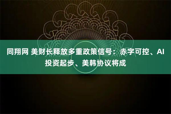 同翔网 美财长释放多重政策信号：赤字可控、AI投资起步、美韩协议将成