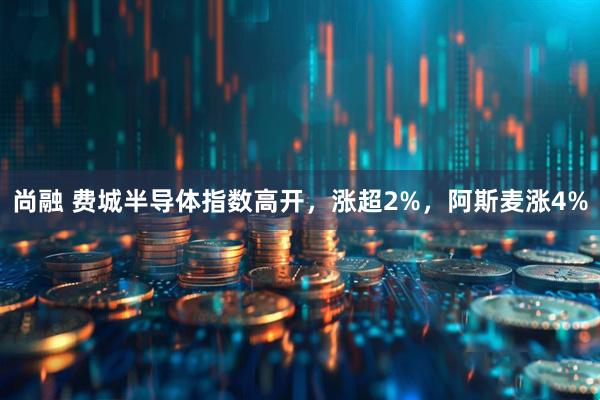 尚融 费城半导体指数高开，涨超2%，阿斯麦涨4%