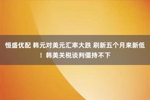 恒盛优配 韩元对美元汇率大跌 刷新五个月来新低！韩美关税谈判僵持不下