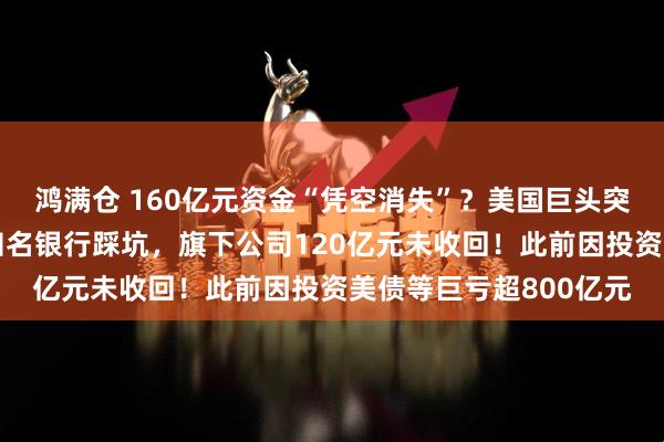 鸿满仓 160亿元资金“凭空消失”？美国巨头突然爆雷，申请破产！知名银行踩坑，旗下公司120亿元未收回！此前因投资美债等巨亏超800亿元