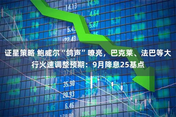 证星策略 鲍威尔“鸽声”嘹亮，巴克莱、法巴等大行火速调整预期：9月降息25基点