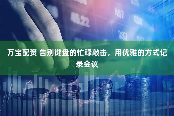 万宝配资 告别键盘的忙碌敲击，用优雅的方式记录会议