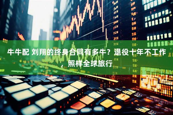 牛牛配 刘翔的终身合同有多牛？退役十年不工作，照样全球旅行