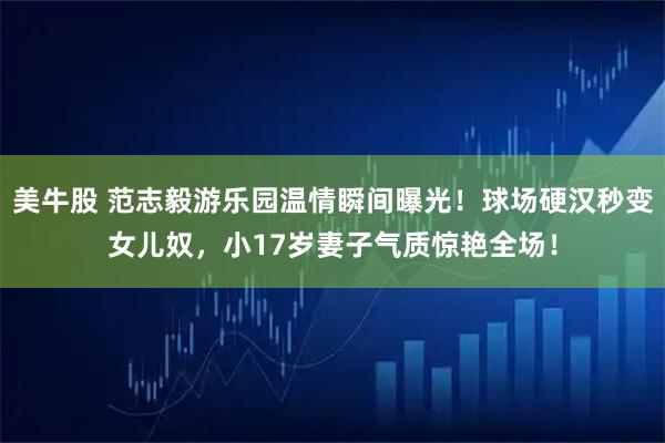 美牛股 范志毅游乐园温情瞬间曝光！球场硬汉秒变女儿奴，小17岁妻子气质惊艳全场！