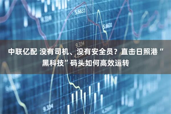 中联亿配 没有司机、没有安全员？直击日照港“黑科技”码头如何高效运转