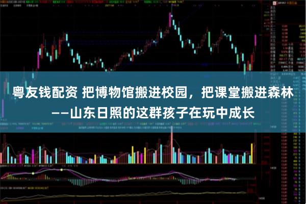 粤友钱配资 把博物馆搬进校园，把课堂搬进森林——山东日照的这群孩子在玩中成长