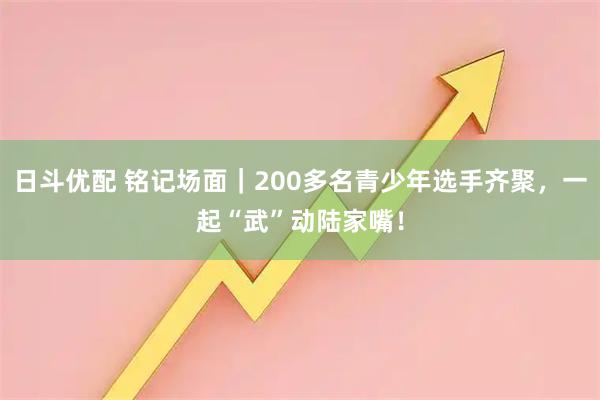 日斗优配 铭记场面｜200多名青少年选手齐聚，一起“武”动陆家嘴！