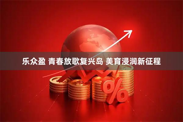 乐众盈 青春放歌复兴岛 美育浸润新征程