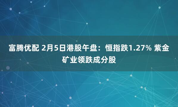 富腾优配 2月5日港股午盘：恒指跌1.27% 紫金矿业领跌成分股