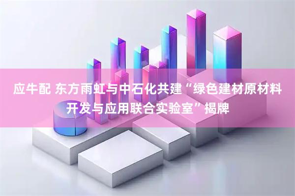 应牛配 东方雨虹与中石化共建“绿色建材原材料开发与应用联合实验室”揭牌