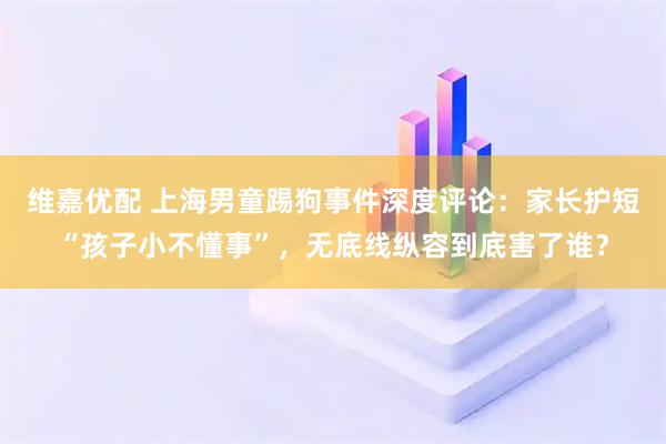 维嘉优配 上海男童踢狗事件深度评论：家长护短“孩子小不懂事”，无底线纵容到底害了谁？
