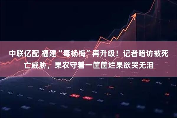 中联亿配 福建“毒杨梅”再升级！记者暗访被死亡威胁，果农守着一筐筐烂果欲哭无泪