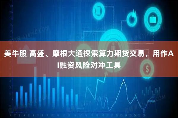 美牛股 高盛、摩根大通探索算力期货交易，用作AI融资风险对冲工具