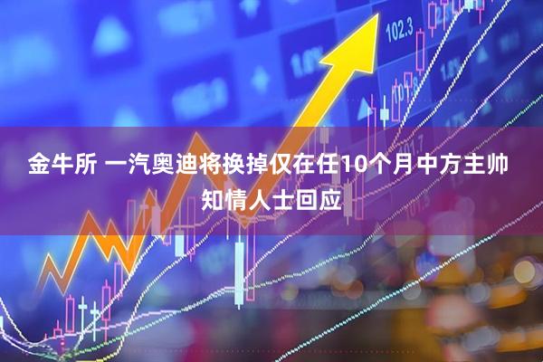 金牛所 一汽奥迪将换掉仅在任10个月中方主帅 知情人士回应