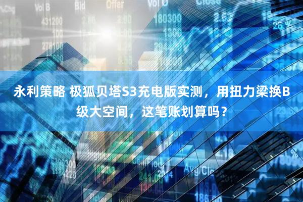 永利策略 极狐贝塔S3充电版实测，用扭力梁换B级大空间，这笔账划算吗？
